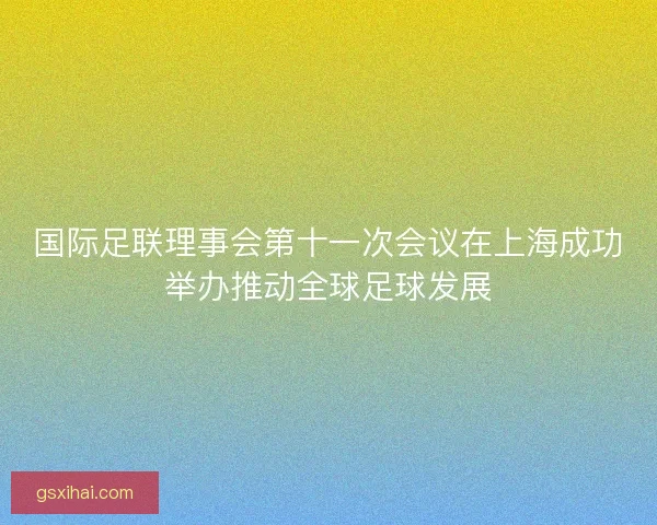 国际足联理事会第十一次会议在上海成功举办推动全球足球发展 国际足联理事会第十一次会议在上海成功举办推动全球足球发展
