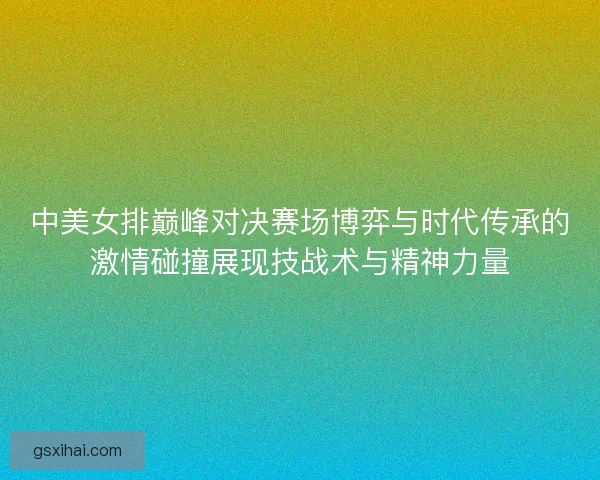 中美女排巅峰对决赛场博弈与时代传承的激情碰撞展现技战术与精神力量