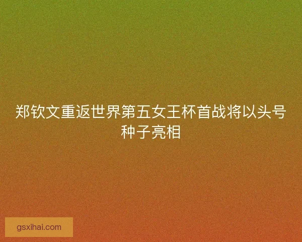 郑钦文重返世界第五女王杯首战将以头号种子亮相