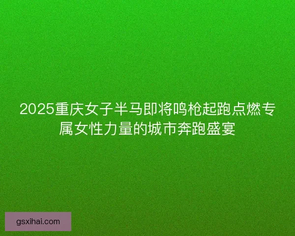 2025重庆女子半马即将鸣枪起跑点燃专属女性力量的城市奔跑盛宴