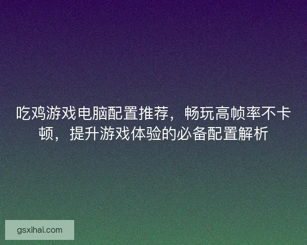 吃鸡游戏电脑配置推荐，畅玩高帧率不卡顿，提升游戏体验的必备配置解析