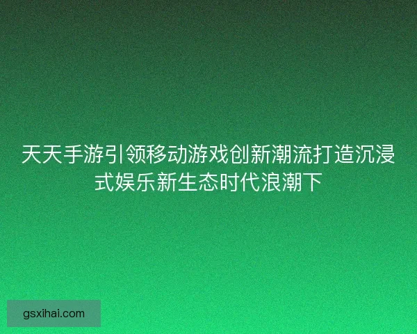 天天手游引领移动游戏创新潮流打造沉浸式娱乐新生态时代浪潮下