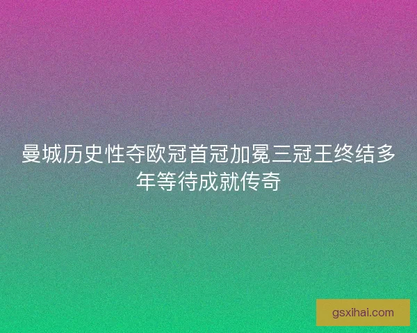 曼城历史性夺欧冠首冠加冕三冠王终结多年等待成就传奇