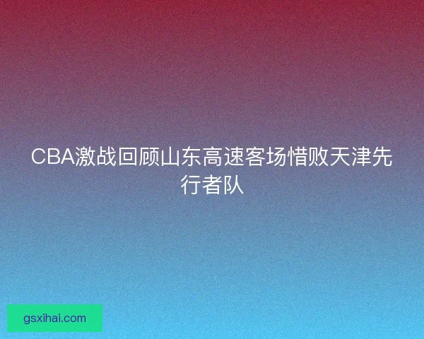 CBA激战回顾山东高速客场惜败天津先行者队