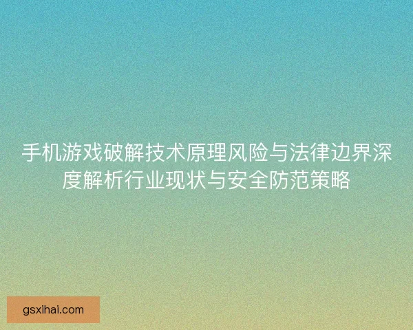 手机游戏破解技术原理风险与法律边界深度解析行业现状与安全防范策略