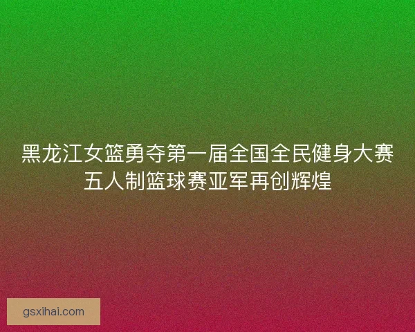黑龙江女篮勇夺第一届全国全民健身大赛五人制篮球赛亚军再创辉煌 黑龙江女篮勇夺第一届全国全民健身大赛五人制篮球赛亚军再创辉煌