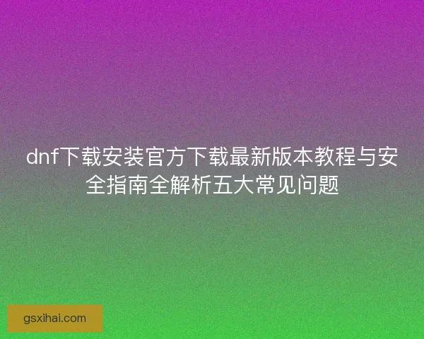 dnf下载安装官方下载最新版本教程与安全指南全解析五大常见问题 dnf下载安装官方下载最新版本教程与安全指南全解析五大常见问题