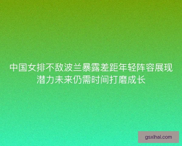中国女排不敌波兰暴露差距年轻阵容展现潜力未来仍需时间打磨成长