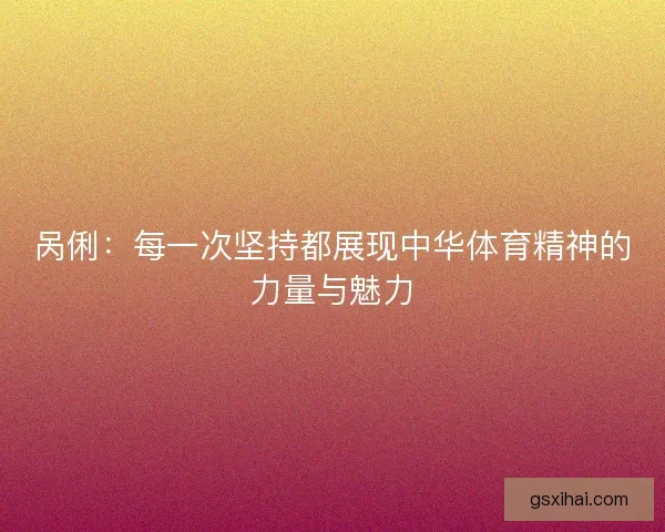 呙俐:每一次坚持都展现中华体育精神的力量与魅力 呙俐:每一次坚持都展现中华体育精神的力量与魅力