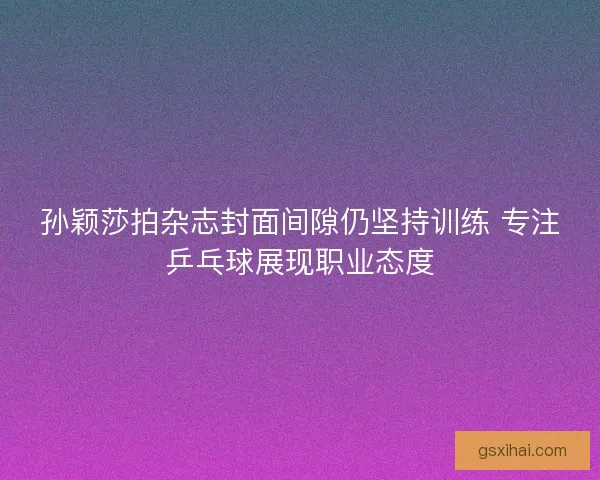孙颖莎拍杂志封面间隙仍坚持训练 专注乒乓球展现职业态度 孙颖莎拍杂志封面间隙仍坚持训练 专注乒乓球展现职业态度