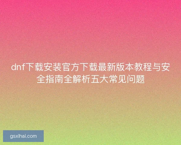 dnf下载安装官方下载最新版本教程与安全指南全解析五大常见问题 dnf下载安装官方下载最新版本教程与安全指南全解析五大常见问题