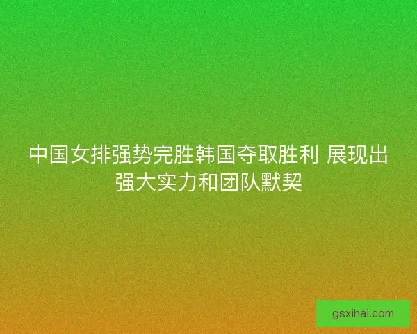 中国女排强势完胜韩国夺取胜利 展现出强大实力和团队默契