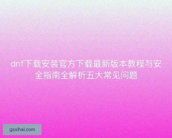 dnf下载安装官方下载最新版本教程与安全指南全解析五大常见问题