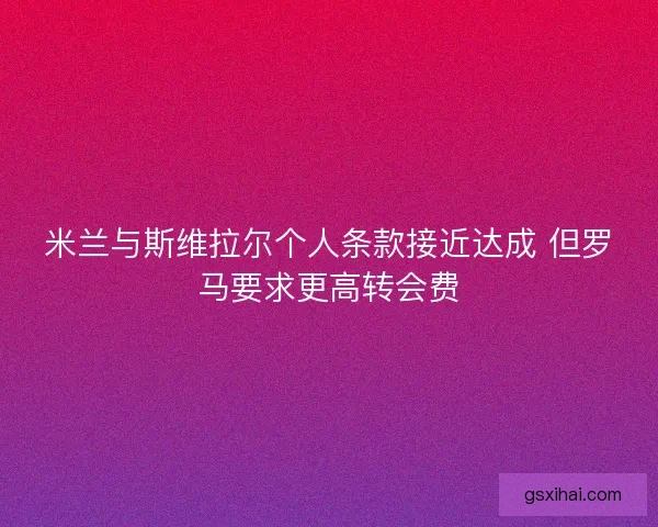 米兰与斯维拉尔个人条款接近达成 但罗马要求更高转会费