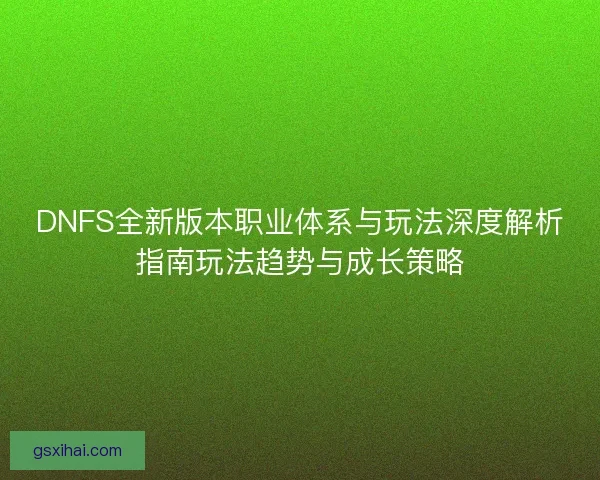 DNFS全新版本职业体系与玩法深度解析指南玩法趋势与成长策略