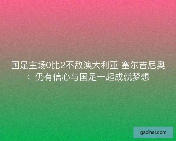 国足主场0比2不敌澳大利亚 塞尔吉尼奥:仍有信心与国足一起成就梦想 国足主场0比2不敌澳大利亚 塞尔吉尼奥:仍有信心与国足一起成就梦想